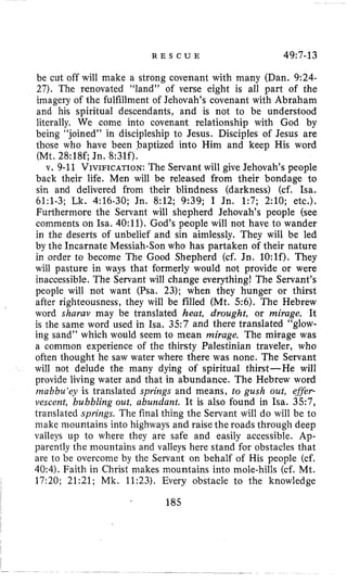 R E S C U E 49~7-13
be cut off will make a strong covenant with many (Dan. 9:24-
27). The renovated ”land” of verse eight is all part of the
imagery of the fulfillment of Jehovah’s covenant with Abraham
and his spiritual descendants, and is not to be understood
literally. We come into covenant relationship with God by
being “joined” in discipleship to Jesus. Disciples of Jesus are
those who have been baptized into Him and keep His word
(Mt. 28:18c Jn. 8:31f).
v. 9-11 VIVIFICATION:The Servant will give Jehovah’s people
back their life. Men will be released from their bondage to
sin and delivered from their blindness (darkness) (cf. Isa.
61:l-3; Lk. 4:16-30; Jn. 8:12; 9:39; I Jn. 1:7; 2:lO; etc.).
Furthermore the Servant will shepherd Jehovah’s people (see
comments on Isa. 40:11).God’s people will not have to wander
in the deserts of unbelief and sin aimlessly. They will be led
by the Incarnate Messiah-Son who has partaken of their nature
in order to become The Good Shepherd (cf. Jn. 10:lf). They
will pasture in ways that formerly would not provide or were
inaccessible. The Servant will change everything! The Servant’s
people will not want (Psa. 23); when they hunger or thirst
after righteousness, they will be filled (Mt. 56). The Hebrew
word sharav may be translated heat, drought, or mirage. It
is the same word used in Isa. 3 5 7 and there translated “glow-
ing sand” which would seem to mean mirage. The mirage was
a common experience of the thirsty Palestinian traveler, who
often thought he saw water where there was none. The Servant
will not delude the many dying of spiritual thirst-He will
provide living water and that in abundance. The Hebrew word
mabbu‘ey is translated springs and means, to gush out, effer-
vescent, bubbling out, abundant. It is also found in Isa. 357,
translated springs. The final thing the Servant will do will be to
make mountains into highways and raise the roads through deep
valleys up to where they are safe and easily accessible. Ap-
parently the mountains and valleys here stand for obstacles that
are to be overcome by the Servant on behalf of His people (cf.
40:4). Faith in Christ makes mountains into mole-hills (cf. Mt.
17:20; 21:21; Mk. 11:23). Every obstacle to the knowledge
~ 185
 