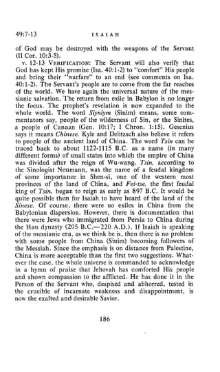 49~7-13 I S A I A H
of God may be destroyed with the weapons of the Servant
(I1 Cor. 10:3-5).
v. 12-13 VERIFICATION:The Servant will also verify that
God has kept His promise (Isa. 4O:l-2) to “comfort” His people
and bring their “warfare” to an end (see comments on Isa.
40:1-2). The Servant’s people are to come from the far reaches
of the world. We have again the universal nature of the mes-
sianic salvation. The return from exile in Babylon is no longer
the focus. The prophet’s revelation is now expanded to the
whole world. The word Siyniym (Sinim) means, some com-
mentators say, people of the wilderness of Sin, or the Sinites,
a people of Canaan (Gen. 10:17; I Chron. 1:lS). Gesenius
says it means Chinese, Kyle and Delitzsch also believe it refers
to people of the ancient land of China. The word Tsin can be
traced back to about 1122-1115 B.C. as a name (in many
different forms) of small states into which the empire of China
was divided after the reign of Wu-wang. Tsin, according to
the Sinologist Neumann, was the name of a feudal kingdom
of some importance in Shen-si, one of the western most
provinces of the land of China, and Fei-tse, the first feudal
king of Tsin,began to reign as early as 897 B.C. It would be
quite possible then for Isaiah to have heard of the land of the
Sinese. Of course, there were no exiles in China from the
Babylonian dispersion. However, there is documentation that
there were Jews who immigrated from Persia to China during
the Han dynasty (205 B.C.-220 A.D.). If Isaiah is speaking
of the messianic era, as we think he is, then there is no problem
with some people from China (Sinim) becoming followers of
the Messiah. Since the emphasis is on distance from Palestine,
China is more acceptable than the first two suggestions. What-
ever the case, the whole universe is commanded to acknowledge
in a hymn of praise that Jehovah has comforted His people
and shown compassion to the afflicted. He has done it in the
Person of the Servant who, despised and abhorred, tested in
the crucible of incarnate weakness and disappointment, is
now the exalted and desirable Savior.
186
 