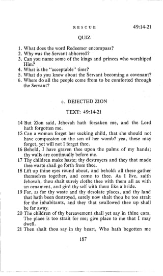 R E S C U E 49:14-21
QUIZ
1, What does the word Redeemer encompass?
2. Why was the Servant abhorred?
3. Can you name some of the kings and princes who worshiped
4. What is the “acceptable” time?
5. What do you know about the Servant becoming a covenant?
6. Where do all the people come from to be comforted through
Him?
the Servant?
c. DEJECTED ZION
TEXT: 49:14-21
14 But Zion said, Jehovah hath forsaken me, and the Lord
hath forgotten me.
15 Can a woman forget her sucking child, that she should not
have compassion on the son of her womb? yea, these may
forget, yet will not I forget thee.
16 Behold, I have graven thee upon the palms of my hands;
thy walls are continually before me.
17 Thy children make haste; thy destroyers and they that made
thee waste shall go forth from thee.
18 Lift up thine eyes round about, and behold: all these gather
themselves together, and come to thee. As I live, saith
Jehovah, thou shalt surely clothe thee with them all as with
an ornament, and gird thy self with them like a bride.
19 For, as for thy waste and thy desolate places, and thy land
that hath been destroyed, surely now shalt thou be too strait
for the inhabitants, and they that swallowed thee up shall
be far away.
20 The children of thy bereavement shall yet say in thine ears,
The place is too strait for me; give place to me that I may
dwell.
21 Then shalt thou say in thy heart, Who hath begotten me
187
 