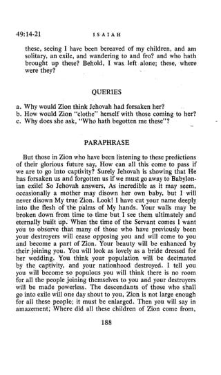 49:14-21 I S A I A H
these, seeing I have been bereaved of my children, and am
solitary, an exile, and wandering to and fro? and who hath
brought up these? Behold, I was left alone; these, where
were they?
QUERIES
a. Why would Zion think Jehovah had forsaken her?
b. How would Zion “clothe” herself with those coming to her?
c. Why does she ask, “Who hath begotten me these”? -
PARAPHRASE
But those in Zion who have been listening to these predictions
of their glorious future say, How can all this come to pass if
we are to go into captivity? Surely Jehovah is showing that He
has forsaken us and forgotten us if we must go away to Babylon-
ian exile! So Jehovah answers, As incredible as it may seem,
occasionally a mother may disown her own baby, but I will
never disown My true Zion. Look1 I have cut your name deeply
into the flesh of the palms of My hands. Your walls may be
broken down from time to time but I see them ultimately and
eternally built up. When the time of the Servant comes I want
you to obderke that many of those who have previously been
your destroyers will cease opposing you and will come to you
and become a part of Zion. Your beauty will be enhanced by
I their joining you. You will look as lovely as a bride dressed for
her wedding. You think your population will be decimated
by the captivity, and your nationhood destroyed. I tell you
you will become so populous you will think there is no room
for all the people joining themselves to you and your destroyers
will be made powerless. The descendants of those who shall
go into exile will one day shout to you, Zion is not large enough
for all these people; it must be enlarged. Then you will say in
amazement; Where did all these children of Zion come from,
 