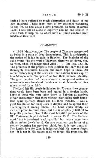 R E S C U E 49:14-21
seeing I have suffered so much destruction and death of my
own children? I have spent most of my existence wandering
to and fro, so how could I have produced all these children?
Look, I was left all alone in captivity and no one seemed to
come forth to help me, so where have all these children been
hidden all this time?
COMMENTS
v. 14-18 MELANCHOLIA:The people of Zion are represented
as being in a state of deep despondency. This is anticipating
the nation of Judah in exile in Babylon. The Psalmist of the
exile wrote: “By the rivers of Babylon, there we sat down, yea,
we wept, when we remembered Zion . . .” (see Psa. 137:lf).
The promises of the prophets were glorious but only the most
thoroughly committed believer put much hope in them. All
recent history taught the Jews was that nations taken captive
into Mesopotamia disappeared or lost their national identity.
The great empires had never allowed a conquered nation to
return to its own homeland. Judah was certain Jehovah had for-
saken her (cf. Lam. 5:lf).
The Lord left His people in Babylon for 70 years (two genera-
tions would have been born and reared in a foreign land).
Some of those who were taken down to Babylon as captives
of war undoubtedly died there without ever seeing their home-
land again (perhaps Daniel and his three friends). It was a
great temptation for many Jews to despair and to spread their
discouragement among others. The Lord works slowly, as
men are prone to count time, but He is absolutely faithful to
keep His promises. One of the most beautiful promises of the
Old Testament is pictorialized in verses 15-16. The Hebrew
’word ‘ulah is translated “sucking child” but means more liter-
ally an infunt (newly born). On rare occasions one learns of a
mother deserting her new-born child, but it is very unusual.
The Lord’s love for Zion is indestructible! He cannot forget
her-it is not in His nature at all to forget His promises. He
189
 