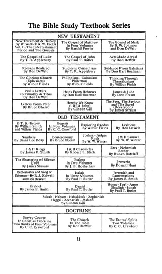 The Bible Study Textbook Series
I I
Survey Course
In Christian Doctrine
TwoBooks of Four Volumes
By C. C. Crawford
I !
I1 The Gos el of Mark
Bv B. $.Iohnson
The Church The Eternal Spirit
In The Bible Two Volumes
By C. C. CrawfordBy Don DeWelt
W. Wartick & W. Fields
I voi. I - The IntertestamentPPrint( and C,ncne,c I By Harold Fowler I a'nd Don-DeWelt I
II Romans Realized I Studiesin Corinthians Guidance From Galatians
By Don DeWelt By T. R. Applebury I By Don Earl Boatman
By Wilbur Fields
I OLD TESTAMENT I
ILeviticus
I IGenesis
By William Smith In Four Volumes Exodus
and Wilbur Fields Bv C. C. Crawford By By Don DeWe'tIO.T. & History
Joshua - Judges 1 & 11 samue1Numbers Deuteronomy RuthBy Brant Lee Doty By Bruce Oberst B~ W. W. winter By W. W. Winter
EcclesiastesandSongof
I DOCTRINE I
 