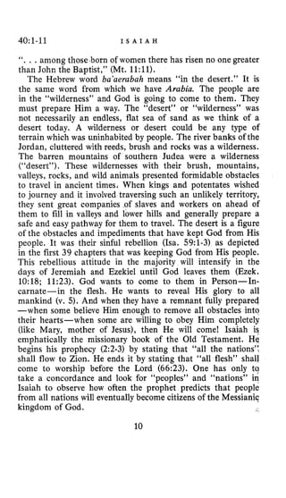 40~1-11 I S A I A H
“. , .among those .born of women there has risen no one greater
than John the Baptist,” (Mt. 1l:ll).
The Hebrew word ba’aerabah means “in the desert.” It is
the same word from which we have Arabia. The people are
in the “wilderness” and God is going to come to them. They
must prepare Him a way. The “desert” or “wilderness” was
not necessarily an endless, flat sea of sand as we think of a
desert today. A wilderness or desert could be any type of
terrain which was uninhabited by people. The river banks of the
Jordan, cluttered with reeds, brush and rocks was a wilderness.
The barren mountains of southern Judea were a wilderness
(“desert”). These wildernesses with their brush, mountains,
valleys, rocks, and wild animals presented formidable obstacles
to travel in ancient timesJ When kings and potentates wished
to journey and it involved traversing such an unlikely territory,
they sent great companies .of slaves and workers on ahead of
them to fill in valleys and lower hills and generally prepare a
safe and easy pathway for them to travel. The desert is a figure
of the obstacles and impediments that have kept God from His
people. It was their sinful rebellion (ha. 59:l-3) as depicted
in the first 39 chapters that was keeping God from His people.
This rebellious attitude in the majority will intensify in the
days of Jeremiah and Ezekiel until God leaves them (Ezek.
10:18; 11:23). God wants to come to them in Person-In-
carnate-in the flesh. He wants to reveal His glory to all
mankind (v. 5). And when they have a remnant fully prepared
-when some believe Him enough to remove all obstacles into
their hearts-when some are willing to obey Him completely
(like Mary, mother of Jesus), then He will come! Isaiah is
emphatically the missionary book of the Old Testament. He
begins his prophecy (2:2-3) by stating that “all the nations’:
shall flow to Zion. He ends it by stating that “all flesh” shall
come to worship before the Lord (66:23). One has only ta
take a concordance and look for “peoples” and “nations” in
Isaiah to observe how often the prophet predicts that people
from all nations will eventually become citizens of the Messianic
kingdom of God.
10
 