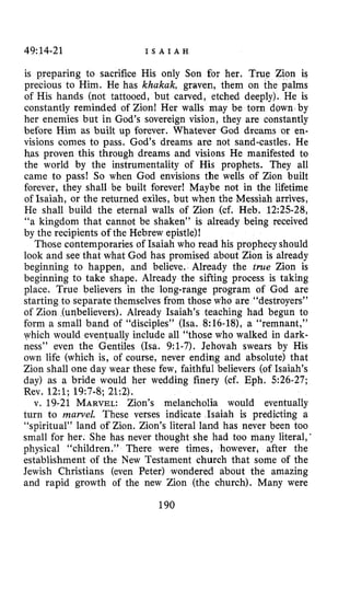 49:14-21 I S A I A H
is preparing to sacrifice His only Son for her. True Zion is
precious to Him. He has khakak, graven, them on the palms
of His hands (not tattooed, but carved, etched deeply). He is
constantly reminded of Zion! Her walls may be torn down by
her enemies but in God’s sovereign vision, they are constantly
before Him as built up forever. Whatever God dreams or en-
visions comes to pass. God’s dreams are not sand-castles. He
has proven this through dreams and visions He manifested to
the world by the instrumentality of His prophets. They all
came to pass! So when God envisions the wells of Zion built
forever, they shall be built forever! Maybe not in the lifetime
of Isaiah, or the returned exiles, but when the Messiah arrives,
He shall build the eternal walls of Zion (cf. Heb. 12:25-28,
“a kingdom that cannot be shaken” is already being received
by the recipients of the Hebrew epistle)!
Those cmtemporaries of Isaiah who read his prophecy should
look and see that what God has promised about Zion is already
beginning to happen, and believe. Already the true Zion is
beginning to take shape. Already the sifting process is taking
place. True believers in the long-range program of God are
starting to separate themselves from those who are “destroyers”
of Zion (unbelievers). Already Isaiah’s teaching had begun to
form a small band of “disciples” (Isa. 8:16-18), a “remnant,”
which would eventually include all “those who walked in dark-
ness” even the Gentiles (Isa. 9:l-7). Jehovah swears by His
own life (which is, of course, never ending and absolute) that
Zion shall one day wear these few, faithful believers (of Isaiah’s
day) as a bride would her wedding finery (cf. Eph. 526-27;
Rev, 12:l; 19:7-8; 21:2).
v. 19-21 MARVEL: Zion’s melancholia would eventually
turn to mawel. These verses indicate Isaiah is predicting a
“spiritual” land of Zion. Zion’s literal land has never been too
small for her. She has never thought she had too many literal,
physical “children.” There were times, however, after the
establishment of the New Testament church that some of the
Jewish Christians (even Peter) wondered about the amazing
and rapid growth of the new Zion (the church). Many were
190
 