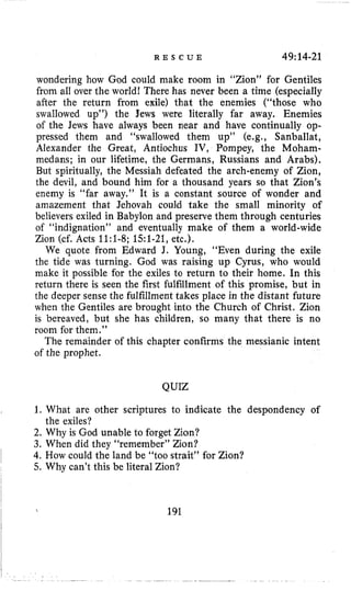 R E S C U E 49114-21
wondering how God could make room in “Zion” for Gentiles
from all over the world1 There has never been a time (especially
after the return from exile) that the enemies (“those who
swallowed up”) the Jews were literally far away. Enemies
of the Jews have always been near and have continually op-
pressed them and “swallowed them up” (e.g., Sanballat,
Alexander the Great, Antiochus IV, Pompey, the Moham-
medans; in our lifetime, the Germans, Russians and Arabs),
But spiritually, the Messiah defeated the arch-enemy of Zion,
the devil, and bound him for a thousand years so that Zion’s
enemy is “far away.” It is a constant source of wonder and
amazement that Jehovah could take the small minority of
believers exiled in Babylon and preserve them through centuries
of “indignation” and eventually make of them a world-wide
Zion (cf. Acts 1l:l-8; 151-21,etc.).
We quote from Edward J. Young, “Even during the exile
the tide was turning. God was raising up Cyrus, who would
make it possible for the exiles to return to their home. In this
return there is seen the first fulfillment of this promise, but in
the deeper sense the fulfillment takes place in the distant future
when the Gentiles are brought into the Church of Christ. Zion
is bereaved, but she has children, so many that there is no
room for them.”
The remainder of this chapter confirms the messianic intent
of the prophet.
QUIZ
1. What are other scriptures to indicate the despondency of
2. Why is God unable to forget Zion?
3. When did they “remember” Zion?
4. How could the land be “too strait” for Zion?
5. Why can’t this be literal Zion?
the exiles?
191
 