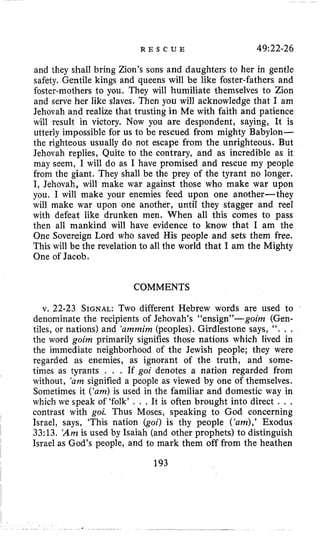 R E S C U E 49:22-26
and they shall bring Zion’s sons and daughters to her in gentle
safety. Gentile kings and queens will be like foster-fathers and
€aster-mothers to you. They will humiliate themselves to Zion
and serve her like slaves. Then you will acknowledge that I am
Jehovah and realize that trusting in Me with faith and patience
will result in victory. Now you are despondent, saying, It is
utterly impossible for us to be rescued from mighty Babylon-
the righteous usually do not escape from the unrighteous. But
Jehovah replies, Quite to the contrary, and as incredible as it
may seem, I will do as I have promised and rescue my people
from the giant. They shall be the prey of the tyrant no longer.
I, Jehovah, will make war against those who make war upon
you. I will make your enemies feed upon one another-they
will make war upon one another, until they stagger and reel
with defeat like drunken men. When all this comes to pass
then all mankind will have evidence to know that I am the
One Sovereign Lord who saved His people and sets them free.
This will be the revelation to all the world that I am the Mighty
One of Jacob.
COMMENTS
v. 22-23 SIGNAL:Two different Hebrew words are used to
denominate the recipients of Jehovah’s “ensign”-goim (Gen-
tiles, or nations) and ‘arnrnirn(peoples). Girdlestone says, “. . .
the word goim primarily signifies those nations which lived in
the immediate neighborhood of the Jewish people; they were
regarded as enemies, as ignorant of the truth, and some-
times as tyrants . . . If goi denotes a nation regarded from
without, ‘am signified a people as viewed by one of themselves.
Sometimes it (‘am)is used in the familiar and domestic way in
which we speak of ‘folk’ . . .It is often brought into direct . . .
contrast with goi. Thus Moses, speaking to God concerning
Israel, says, ‘This nation (goi) is thy people (‘am),’Exodus
33:13. ‘Amis used by Isaiah (and other prophets) to distinguish
Israel as God’s people, and to mark them off from the heathen
193
 