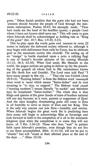 49:22-26 I S A I A H
goim. ” Often Isaiah predicts that the goim who had not been
‘ammim should become the people of God through the mes-
sianic redemption. Psalms 18:43; fon example, reads, “Thou
hast made me the head of the heatHen (goim);a people (‘am)
whom I have not known shall serve me.” This will come to pass
when Jehovah shall be acknowledged as holding rule as “King
of the goim” (Jer. 10:7; Hos. 1:9-10; 2:23).
This by-play upon the words goim and ‘ammimin verse 22
seems to indicate the delivered society referred to, although it
may begin with deliverance from exile by Cyrus, has its ultimate
goal as the messianic society (the church). The setting up of
an “ensign” (a battle standard upon a pole; a rallying flag)
is one of Isaiah’s favorite pictures of the coming Messiah
(11:12; 18:3; 62:lO). When God sends His Messiah to the
world, the pagan nations are going to deliver up (by the preach-
ing of the gospel) all whom God in His omniscience knows
are His (both Jew and Gentile). The Lord once told Paul “I
have many people in this city . . .” That city was Corinth (Acts
18:9-11). “Nursing fathers” is from the Hebrew word ’omenayik
(root word is ’man)which means “foster-father” and its root
meaning is “to stay, to support.” The Hebrew word yanak
(“nursing mothers”) means literally “to suckle” and therefore
may be translated’“foster-mother.” The whole idea is that
kings and queens goim (heads of state of heathen nations)
will one day beco it were, parents or supporters of Zion!
. Ahd the once haughty, domineering goim will come to Zion
in all humility to serve as slaves of Zion and her King. This
is the only’way anyone can join Zion-humility and service.
When Jehovah begins the great work He is predicting here
then many will begin to acknowledge Him as Sovereign and
look forward in faith to the completion of it all in the messianic
kingdom (just when the completion is to come they will not
know, cf. I Pet. 1:lO-12). Those who thus “wait” in patient
faith upon Jehovah’s promises, even though they do not live
to see them accomplished, (Heb. 11:13-161, will not be put to
“shame” but will “stand at their allotted place at the end of
the days , .,,” (Dan. 12:13).
194
 
