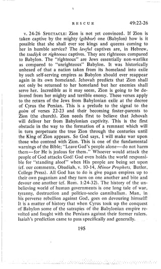 R E S C U E 49:22-26
v. 24.26 SPECTACLE:Zion is not yet convinced. If Zion is
taken captive by the mighty (gibbor) one (Babylon) how is it
possible that she shall ever see kings and queens coming to
her in humble service? The luiilful captives are, in Hebrew,
the tsadiyk or righteous captives. They are righteous compared
to Babylon. The “righteous” are Jews essentially non-warlike
as compared to “unrighteous” Babylon. It was historically
unheard of that a nation taken from its homeland into exile
by such self-serving empires as Babylon should ever reappear
again in its own homeland. Jehovah predicts that Zion shall
not only be returned to her homeland but her enemies shall
serve her. Incredible as it may seem, Zion is going to be de-
livered from her mighty and terrible enemy. These verses apply
to the return of the Jews from Babylonian exile at the decree
of Cyrus the Persian. This is a prelude to the signal to the
goiin of verses 22-23 and their becoming foster-parents to
Zion (the church). Zion needs first to believe that Jehovah
will deliver her from Babylonian captivity. This is the first
obstacle in the way to the formation of a remnant which will
in turn perpetuate the true Zion through the centuries until
the King of Zion appears. So God says, I will make war upon
those who contend with Zion. This is one of the fundamental
warnings of the Bible; “Leave God’s people alone-do not harm
them-for He is jealous for thein.” Whoever would attack the
people of God attacks God! God even holds the world responsi-
ble for “standing aloof” when His people are being set upon
(cf. our coniments, Obadiah, v. 10-14, Minor Prophets, Butler,
College Press). All God has to do is give pagan empires up to
their own paganism and they turn on one another and bite and
devour one another (cf. Rom. 1:24-32).The history of the un-
believing world of human govertiments is one long tale of war,
tyranny, destruction and politico-socio cannibalism. Man, in
his perverse rebellion against God, goes on devouring himself!
It is a matter of history that when Cyrus took up the conquest
of Babylon some of the salrapies of the Babylonian empire re-
volted and fought with the Persians against their former rulers.
Isaiah’s prediction came to pass specifically and generally.
195
 