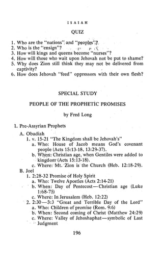 I S A I A H
QUIZ
1. Who are the “nations”, and ‘‘pqopl&;r
3. How will kings and queens become “nurses”?
4. How will those who wait upon Jehovah not be put to shame?
5. Why does Zion still think they may not be delivered from
6. How does Jehovah “feed” oppressors with their own flesh?
2. Who is the “ensign”? ‘J p r i<
captivity?
SPECIAL STUDY
PEOPLE OF THE PROPHETIC PROMISES
by Fred Long
I. Pre-Assyrian Prophets
A. Obadiah
1. v. 15-21 “The Kingdom shall be Jehovah’s”
a. Who: House of Jacob means God’s covenant
b. When: Christian age, when Gentiles were added to
c. Where: Mt. Zion is the Church (Heb. 12:18-29).
people (Acts 1513-18,13:29-37).
kingdom (Acts 1513.18).
B. Joel
1. 2:28-32 Promise of Holy Spirit
a. Who: Twelve Apostles (Acts 2:14-21)
. b. When: Day of Pentecost-Christian age (Luke
1~68-75)
c. Where: In Jerusalem (Heb. 12:22)
2. 2:30-3:3 “Great and Terrible Day of the Lord”
a. Who: Children of promise (Rom. 9:6)
b. When: Second coming of Christ (Matthew 24:29)
c. Where: Valley of Jehoshaphat-symbolic of Last
‘ b Judgment
196
 