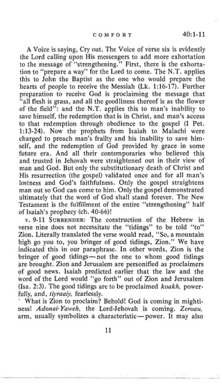 C O M F O R T 4O:l-11
A Voice is saying, Cry out. The Voice of vefse six is evidently
the Lord calling upon His messengers to add more exhortation
l o the message of “strengthening,” First, there is the exhorta-
tion to “prepare a way” for the Lord to come. The N.T. applies
this to John the Baptist as the one who would prepare the
hearts of people to receive the Messiah (Lk. 1:16-17). Further
preparation to receive God is proclaiming the message that
“all flesh is grass, and all the goodliness thereof is as the flower
of the field”: and the N,T. applies this to man’s inability to
save himself, the redemption that is in Christ, and man’s access
to that redemption through obedience to the gospel (I Pet,
1:13-24). Now the prophets from Isaiah to Malachi were
charged to preach man’s frailty and his inability to save him-
self, and the redemption of God provided by grace in some
future era. And all their contemporaries who believed this
and trusted in Jehovah were straightened out in their view of
man and God. But only the substitutionary death of Christ and
His resurrection (the gospel) validated once and for all man’s
lostness and God’s faithfulness. Only the gospel straightens
man out so God can come to him. Only the gospel demonstrated
ultimately that the word of God shall stand forever. The New
Testament is the fulfillment of the entire “strengthening” half
of Isaiah’s prophecy (ch. 40-66)!
v. 9-11 SURRENDER:The construction of the Hebrew in
verse nine does not necessitate the “tidings” to be told “to”
Zion. Literally translated the verse would read, “So, a mountain
high go you to, you bringer of good tidings, Zion.’’ We have
indicated this in our paraphrase. In other words, Zion is the
bringer of good tidings-not the one to whom good tidings
are brought. Zion and Jerusalem are personified as proclaimers
of good news. Isaiah predicted earlier that the law and the
word of the Lord would “go forth” out of Zion and Jerusalem
(Isa. 2:3). The good tidings are to be proclaimed koakh, power-
fully, and, tiyruaj~,fearlessly.
‘
What is Zion to proclaim? Behold! God is coming in mighti-
ness! Adorzai-Yaweh, the Lord-Jehovah is coming. Zerouu,
arm, usually symbolizes a characteristic-power. It may also
11
 