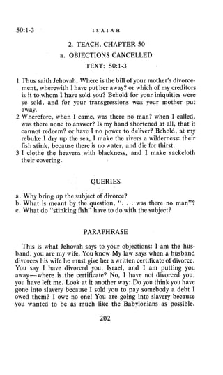 50:1-3 I S A I A H
2. TEACH, CHAPTER 50
a. OBJECTIONS CANCELLED
TEXT: 50~1-3
1 Thus saith Jehovah, Where is the bill of your mother’s divorce-
ment, wherewith I have put her away? or which of my creditors
is it to whom I have sold you? Behold for your iniquities were
ye sold, and for your transgressions was your mother put
away.
2 Wherefore, when I came, was there no man? when I called,
was there none to answer? Is my hand shortened at all, that it
cannot redeem? or have I no power to deliver? Behold, at my
rebuke I dry up the sea, I make the rivers a wilderness: their
fish stink, because there is no water, and die for thirst.
3 I clothe the heavens with blackness, and I make sackcloth
their covering.
QUERIES
a. Why bring up the subject of divorce?
b. What is meant by the question, “. . . was there no man”?
c. What do “stinking fish” have to do with the subject?
PARAPHRASE
This is what Jehovah says to your objections: I am the hus-
band, you are my wife. You know My law says when a husband
divorces his wife he must give her awritten certificate of divorce.
You say I have divorced you, Israel, and I am putting you
away-where is the certificate? No, I have not divorced you,
you have left me. Look at it another way: Do you think you have
gone into slavery because I sold you to pay somebody a debt I
owed them? I owe no one! You are going into slavery because
you wanted to be as much like the Babylonians as possible.
202
 
