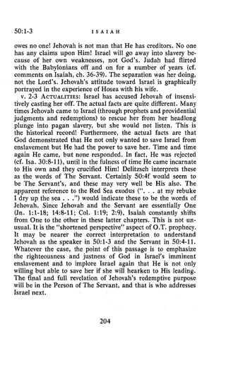 5O:l-3 I S A I A H
owes no one! Jehovah is not man that He has creditors. No one
has any claims upon Him! Israel will go away into slavery be-
cause of her own weaknesses, not God’s. Judah had flirted
nians off and on for a number of years (cf.
comments on Isaiah, ch. 36-39). The separation was her doing,
not the Lord‘s. Jehovah’s attitude toward Israel is graphically
portrayed in the experience of Hosea with his wife.
v. 2-3 ACTUALITIES:Israel has accused Jehovah of insensi-
tively casting her off. The actual facts are quite different. Many
times Jehovah came to Israel (through prophets and providential
judgments and redemptions) to rescue her from her headlong
plunge into pagan slavery, but she would not listen. This is
the historical record! Furthermore, the actual facts are that
God demonstrated that He not only wanted to save Israel from
enslavement but He had the power to save her. Time and time
again He came, but none responded. In fact, He was rejected
(cf. Isa. 30:8-11),until in the fulness of time He came incarnate
to His own and they crucified Him! Delitzsch interprets these
as the words of The Servant. Certainly 50:4f would seem to
be The Servant’s, and these may very well be His also. The
apparent reference to the Red Sea exodus (“. . .at my rebuke
I dry up the sea .. .”) would indicate these to be the words of
Jehovah. Since Jehovah and the Servant are essentially One
(Jn. 1:l-18; 14:8-11; Col. 1:19; 2:9), Isaiah constantly shifts
from One to the other in these latter chapters. This is not un-
usual. It is the “shortened perspective” aspect of O.T. prophecy.
It may be nearer the correct interpretation to understand
Jehovah as the speaker in 5O:l-3 and the Setvant in 50:4-11.
Whatever the case, the point of this passage is to emphasize
the righteousness and justness of God in Israel’s imminent
enslavement and to implore Israel again that He is not only
willing but able to save her if she will hearken to His leading.
The final and full revelation of Jehovah’s red-emptive purpose
will be in the Person of The Servant, and that is who addresses
Israel next.
204
 