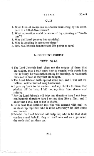 T E A C H 50:4-9
QUIZ
1. What kind of accusation is Jehovah countering by the refer-
2. What accusation would be answered by speaking of “credi-
3. Why did Israel go away into captivity?
4, Who is speaking in verses one-three?
5. How has Jehovah demonstrated His power to save?
ence to a bill of divorcement?
tors”?
b. OBEDIENT CHRIST
TEXT: 50~4-9
4 The Lord Jehovah hath given me the tongue of them that
are taught, that I may know how to sustain with words him
that is weary: he wakeneth morning by morning, he wakeneth
mine ear to hear as they that are taught.
5 The Lord Jehovah hath opened mine ear, and I was not re-
bellious, neither turned away backward.
6 I gave my back to the smiters, and my cheeks to them that
plucked off the hair; I hid not my face from shame and
spitting.
7 For the Lord Jehovah will help me; therefore have I not been
confounded: therefore have I set my face like a flint, and I
know that I shall not be put to shame.
8 He is near that justifieth me; who will contend with me? let
us stand up together: who is mine adversary? let him come
near to me.
9 Behold, the Lord Jehovah will help me; who is he that shall
condemn me? behold, they all shall wax old as a garment;
the moth shall eat them up.
205
 