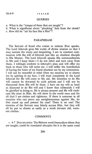 50~4-9 I S A I A H
QUERIES
a. What is the “tongue?ofthemthat are taught”?
b. What is significant about “plucking” hair from the cheek?
c. How did he “set his face like a flint”?
PARAPHRASE
The Servant of Israel who comes to redeem Zion speaks.
The Lord Jehovah gives Me words of divine wisdom so that I
may sustain the weary and despairing. I am in constant com-
munion with the will of Jehovah just like an obedient disciple
to His Master. The Lord Jehovah speaks His commandments
to Me and I keep them-I do not rebel and turn away from
them. I willingly conform to Jehovah’s plan and will offer my
back to those who will smite me. I will suffer the humiliation
of having the hairs of my beard plucked out by my tormentors.
I will not be resentful or rebel when my enemies try to shame
me by spitting in my face. I will trust completely in the Lord
Jehovah for He will come to My aid. My intention to do His
will cannot be thwarted by such actions and I will not be
distracted from His will by them. I have set my will as hard
as diamond to do His will and I know that ultimately I will
be glorified in doing so. He is always present and He will vindi-
cate My trust in Him. He will show to the world once and for
all that I am sinless and righteous. If there is someone in all
creation who can prove any unrighteousness against Me, let
him stand up and present his cad! There is no one! The
enemies of the Servant may falsely accuse Him, but they will
all be put to shame as easily as a moth devours old, worn-
out clothes.
COMMENTS
v. 4-7 DISCIPLINED:The Hebrew word Zimmudiym (them that
are taught; could be translated disciples for it is the same word
206
 