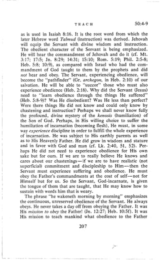 T E A C H 50~4-9
as is used in Isaiah 8:16. It is the root word from which the
later Hebrew word Talmud (instruction) was derived. Jehovah
will equip the Servant with divine wisdom and instruction.
The obedient character of the Servant is being emphasized.
He will hear the commandment of Jehovah and do it (cf. Mt.
3:17; 17:s; Jn. 8:29; 14:31; 1510; Rom. 519; Phil. 2:s-8;
Heb. 5 8 ; 10:9), as compared with Israel who had the com-
mandment of God taught to them by the prophets and did
l70t hear and obey. The Servant, experiencing obedience, will
become the “pathfinder” (Gr. archegoiz, in Heb. 2:lO) of our
salvation. He will be able to “succor” those who must also
experience obedience (Heb. 2:18). Why did the Servant (Jesus)
need to “learn obedience through the things He suffered’’
(Heb. 58-9)? Was He disobedient? Was He less than perfect?
Were there things He did not know and could only know by
chastening and instruction? Perhaps we shall never know fully
the profound, divine mystery of the kerzosis (humiliation) of
the Son of God. Perhaps, in His willing choice to suffer the
humiliation of incarnation (becoming flesh), He must, in some
way experience discipline in order to fulfill the whole experience
of incarnation. He was subject to His earthly parents as well
as to His Heavenly Father. He did grow in wisdom and stature
and in favor with God and man (cf. Lk. 2:40, 51, 52). Per-
haps He did not need to experience obedience for His own
sake but for ours. If we are to really believe He knows and
cares about our chastenings-if we are to have realistic (not
superficial) commitment and discipleship to Him- then the
Servant must experience suffering and obedience. He must
obey the Father’s commandments at the cost of self-not for
Himself but for us. So the Servant, God-incarnate, is given
the tongue of them that are taught, that He may know how to
sustain with words him that is weary.
The phrase “he wakeneth morning by morning” emphasizes
the continuous, unreserved obedience of the Servant. He always
obeys. He never takes a day off from obeying the Father. It was
His n~issiorzto obey the Father! (Jn. 12:27; Heb. 10:Sf). It was
His mission to teach mankind what obedience to the Father
207
 