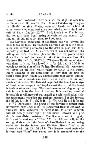 50:4-9 I S A I A H
involved and produced, There was not the slightest rebellion
in the Servant. He was tempted; He was tested-supremely-
but He did not yield, Moses, Jeremiah, Jonah, and a host of
other servants objected and some even tried to resist the Lord’s
call (cf. Ex. 4:lOff; Jer. 20:7ff; 17:16; Jonah 1:3). The Servant
did not turn back from serving Jehovah for one moment (cf.
Mt. 4:l-11;Jn. 4:34; 9:4; Heb. 105-10,etc.).
The Servant’s experience of obedience involved “giving His
back to the smiters.” He was to be delivered up for such humili-
ation and suffering according to the definite plan and fore-
knowledge of God (cf. Acts 2:23). Yet it was not without His
willing surrender to God’s plan for He had the power to lay
down His life and the power to take it up. No one took His
life from Him (cf. Jn. 10:17-18). Whatever He did or whatever
was done to Him, He allowed it to be (cf. Jn. 19:lO-ll)in
obedience to the plan, of His Father. He allowed His tormentors
to “pluck off the hair” which refers no doubt to His beard.
Many passages in the Bible seem to show that the Jews let
their beards grow. Psalm 132 directly states that Aaron, Moses’
brother, had a beard; and balm flowed down it to the very
skirts of his robe. The Oriental regarded the beard as a sign
of freedom and respect, and to pluck out the hair of the beard
is to show utter contempt. The most heinous and degrading in-
sult is to spit in the face of another. It is nothing short of
impossible to willingly subject oneself to such humiliation with-
out resentment, rebellion and perhaps revenge. But the Servant
did it! (cf. Mt. 26:67; 27:26; Jn. 19:lff). And He did it for us!
v. 7-9 DEFENDED:The power of the Servant to render such
unreserved obedience k i n His unreserved trust in Jehovah to
vindicate Him. Whatever the Servant has to suffer, Jehovah
will ultimately make right. Furthermore, Jehovah will give
the Servant divine assistance. The Servant’s secret is godly
faith and dependence (cf. Heb. 57) that Jehovah will, in His
own good time, turn the Servant’s humiliation into everlasting
exaltation. So the Servant sets His face “like a flint” to do
Jehovah’s will (cf. Lk. 951-53). The Hebrew word hallamiys
is translated “flint” but Young says it is comparable to the
208
 