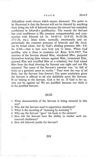 T E A C H 50~4-9
Altkaddian word elriiesu which means diamond. The point to
be illustrated is that the Servant will not be detered by anything
from doing the will of Jehovah because the servant has complete
confidence in Jehovah’s justification. The reason the Servant
has such confidence is His constant companionship and com-
munion with Jehovah (cf. Jn. 14:lO-11; 159-10; 16:25-28;
17:1-26, etc.). Jesus knew, mentally, emotionally and ex-
perientially the constant presence of Jehovah and He lived,
not by bread alone, but by God’s abiding presence (Mt. 4:4;
Jn. 4:34)-that is how near God was to Jesus. When God
justilies, who is there to condemn (cf. Rom. 8:31-39)?! The
enemies of the Servant abused Him, slandered Him, perjured
themselves bearing false witness against Him, tormented Him,
accused Him and crucified Him as a criminal, but God raised
Him from the dead showing the Servant was right and not His
accusers! The cause of the Servant’s enemies was “as full of
holes as a garment eaten by moths.” They went the way of all
flesh, but the Servant lives forever! The same exaltation given
the Servant is offered to all who faithfully serve the Servant.
If we belong to the Servant, God is for us. If God is for us,
who can be against us! We are justified because our faith is
in the justified Servant.
QUIZ
1. What characteristic of the Servant is being stressed in this
2. Why did the Servant need to experience obedience?
3. What is the meaning of “morning by morning”?
4. Why say the Servant “gave” his back to the smiters?
5. How did the Servant have the ability to render such un-
6. How did Jehovah justify the Servant?
text?
reserved obedience?
209
 