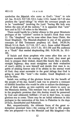 40~1-11 I S A I A H
symbolize the ,Mpssiah who came as God’s “Arm” to rule
(cf. Isa. 51:4-5;5217-10;53:l; Luke 151). Isaiah 52:7-10 also
predicts the “good tidings” by which the covenant people are
to be “comforted” involving the Lord “baring His holy arm
before the eyes of all the nations.” It is apparent that “arm”
here and in 52:7-10 refers to the Messiah.
There could hardly be a better climax to this great Messianic
prologue of the “comfort” section in Isaiah’s book than verse
11. The “shepherd” can be none other than Jesus Christ, the
Good Shepherd. The Messiah-shepherd is one of the greatest
concepts of Old Testament prophecy (cf. Ezek. 34:20;34;
Micah 51-4; Zech. 11:7-14; 13:7, etc.). Jesus called Himself,
The Good Shepherd (Lk. 153-7;Jn. 1O:l-30) and His audience
as a “flock” that nkeded shepherding (Mt. 9:36-38; Jn. 1O:l-
30).
If Isaiah and those prophets who come after him are to
prepare mankind for the coming of the Lord, they must get
men to prepare their wicked, desert-like hearts like a smooth,
straight highway; they must straighten out their evaluation
of man’s ability to save himself and decide that man is ca-
pable of abiding forever only if he abides in the eternal word
of God; they must surrender to the good tidings that God is
going to send His “Arm”-the tender, Good Shepherd-to
rule for Him.
Isaiah was writing of the glorious future for the benefit of
the people of his day. Isaiah’s task was to preserve a remnant
of faithful Israelites who would be able to endure the disintegra-
tion of their nation, go into captivity and return to carry on
the Messianic destiny. This remnant was to pass on their faith
in the prophetic promises that this destiny would be preserved
by God and ultimately fulfilled-if not in their lives, in some
glorious era to come. There may be an initial reference in this
prologue to the restoration of the Jews to Palestine in the days
of Ezra, Zerubbabel and Nehemiah.
But, unquestionably, the ultimate focus of the great re-
demption promised here-the coming of God to His people
who are prepared-is to the Messiah and His kipgdom-the
12
 