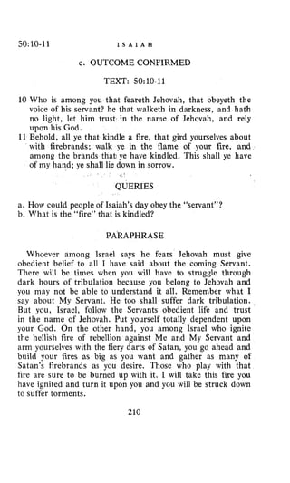 50:10-11 I S A I A H
c. OUTCOME CONFIRMED
TEXT: 50:10-11
10 Who is among you that feareth Jehovah, that obeyeth the
voice of his servant? he that walketh in darkness, and hath
no light, let him trust in the name of Jehovah, and rely
upon his God.
11 Behold, all ye that kindle a fire, that gird yourselves about
with firebrands; walk ye in the flame of your fire, and
among the brands that: ye have kindled. This shall ye have
of my hand; ye shall lie down in sorrow.
QUERIES
a. How could people of Isaiah’s day obey the “servant”?
b. What is the “fire” that is kindled?
PARAPHRASE
Whoev9r among Israel says he fears Jehovah must give
obedient belief to all I have said about the coming Servant.
There will be times when you will have to struggle through
dark hours of tribulation because you belong to Jehovah and
you may not be able to understand it all. Remember what I
say about My Servant. He too shall suffer dark tribulation.
But you, Israel, follow the Servants obedient life and trust
in the name of Jehovah. Put yourself totally dependent upon
your God. On the other hand, you among Israel who ignite
the hellish fire of rebellion against Me and My Servant and
arm yourselves with the fiery darts of Satan, you go ahead and
build your fires as big as you want and gather as many of
Satan’s firebrands as you desire. Those who play with that
fire are sure to be burned up with it. I will take this fire you
have ignited and turn it upon you and you will be struck down
to suffer torments.
210
 