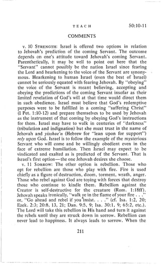 T E A C H 50:10-11
COMMENTS
v, 10 STRENGTH:Israel is offered two options in relation
to Jehovah’s prediction of the coming Servant. The outcome
depends on one’s attitude toward Jehovah’s coming Servant,
Parenthetically, it may be well l o point out here that the
“Servant” cannot possibly be the nation Israel since fearing
the Lord and hearkening to the voice of the Servant are synony-
mous. Hearkening to human Israel (even the best of Israel)
cannot be seriously equated with fearing Jehovah. By “obeying”
the voice of the Servant is meant believing, accepting and
obeying the predictions of the coming Servant insofar as their
limited revelation of God’s will at that time would direct thein
in such obedience. Israel must believe that God’s redemptive
purposes were to be fulfilled in a coniing “suffering Christ”
(I Pet. 1:10-12)and prepare themselves to be used by Jehovah
as the instrument of that coming by obeying God’s instructions
for them. Israel may have to walk in centuries of “darkness”
(tribulation and indignation) but she must trust in the name of
Jehovah and yisshae‘n (Hebrew for “lean upon for support”)
r.elJiupon God. Israel is to follow the example of the mysterious
Servant who will come and be willingly obedient even in the
face of extreme humiliation. Then Israel niay expect to be
vindicated and exalted as is predicted of the Servant. That is
Israel’s first option-the one Jehovah desires she choose.
v. 11 SORROW: The other option is rebellion. Those who
opt for rebellion are those who play with fire. Fire is used
chiefly as a figure of destruction, doom, torment, wrath, anger.
Those who rebel against God are toying with forces that destroy
those who continue to kindle them. Rebellion against the
Creator is self-destructive for the creature (Rom. 1:18ff).
Jehovah speaks ironically, “walk ye in the flame of your fire . . ,”
or, “Go ahead and rebel if you?nsist. . . .” (cf. Isa. 1:2, 20;
Ezek. 2:3; 20:8, 13, 21; Dan. 9 5 , 9; Isa. 30:1, 9; 65:2, etc.).
The Lord will take this rebellion in His hand and turn it against
the rebels until they are struck down in sorrow. Rebellion can
never lead to happiness. It always leads to sorrow. When the
211
 