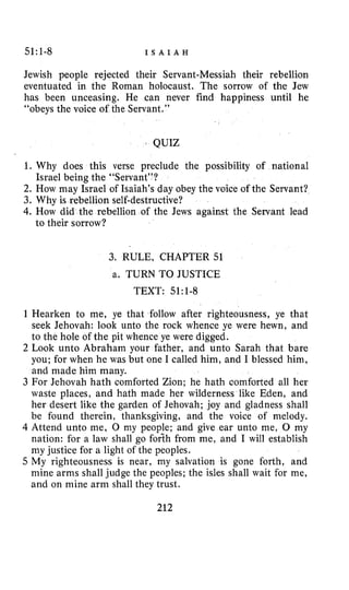 51:l-8 I S A I A H
Jewish people rejected their Servant-Messiah their rebellion
eventuated in the Roman holocaust. The sorrow of the Jew
has been unceasing. He can never find happiness until he
“obeys the voice of the Servant.”
QUIZ
1. Why does this verse preclude the possibility of national
2. How may Israel of Isaiah’s day obey the voice of the Servant?
3. Why is rebellion self-destructive?
4.How did the rebellion of the Jews against the Servant lead
Israel being the “Servant”?
to their sorrow?
3. RULE, CHAPTER51
a. TURN TO JUSTICE
TEXT: 51:1-8
1 Hearken to me, ye that follow after righteousness, ye that
seek Jehovah: look unto the rock whence ye were hewn, and
to the hole of the pit whence ye were digged.
2 Look unto Abraham your father, and unto Sarah that bare
you; for when he was but one I called him, and I blessed him,
and made him many.
3 For Jehovah hath comforted Zion; he hath comforted all her
waste places, and hath made her wilderness like Eden, and
her desert like the garden of Jehovah; joy and gladness shall
be found therein, thanksgiving, and the voice of melody.
4 Attend unto me, 0 my people; and give ear unto me, 0 my
nation: for a law shall go fodh from me, and I will establish
my justice for a light of the peoples.
5 My righteousness is near, my salvation is gone forth, and
mine arms shall judge the peoples; the isles shall wait for me,
and on mine arm shall they trust.
212
 