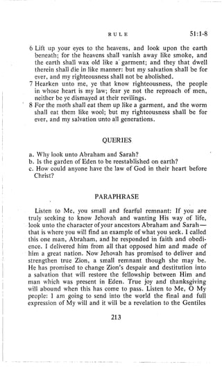 R U L E 51~1-8
6 Lift up your eyes to the heavens, and look upon the earth
beneath; for the heavens shall vanish away like smoke, and
the earth shall wax old like a' garment; and they that dwell
therein shall die in like manner: but my salvation shall be for
ever, and my righteousness shall not be abolished.
7 Hearken unto me, ye that know righteousness, the people
in whose heart is my law; fear ye not the reproach of men,
neither be ye dismayed at their revilings.
8 For the moth sliall eat them up like a garment, and the worm
shall eat them like wool; but my righteousness shall be for
ever, and my salvation unto all generations.
QUERIES
a, Why look unto Abraham and Sarah?
b. Is the garden of Eden to be reestablished on earth?
c. How could anyone have the law of God in their heart before
Christ?
PARAPHRASE
Listen to Me, you small and fearful remnant: If you are
truly seeking to know Jehovah and wanting His way of life,
look unto the character of your ancestors Abraham and Sarah-
that is where you will find an example of what you seek. I called
this one man, Abraham, and he responded in faith and obedi-
ence. I delivered him from all that opposed him and made of
him a great nation. Now Jehovah has promised to deliver and
strenglhen true Zion, a small remnant though she may be.
He has promised to change Zion's despair and destitution into
a salvation that will restore the fellowship between Him and
man which was present in Eden. True joy and thanksgiving
will abound when this has come to pass. Listen to Me, 0 My
people: 1 am going to send into the world the final and full
expression of My will and it will be a revelation to the Gentiles
213
 
