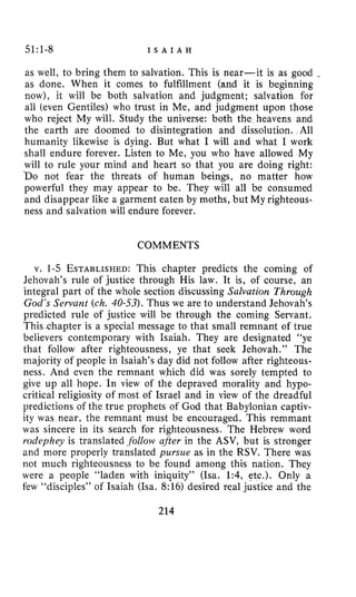 51:1-8 I S A I A H
as well, to bring them to salvation. This is near-it is as good -
as done. When it comes to fulfillment (and it is beginning
now), it will be both salvation and judgment; salvation for
all (even Gentiles) who trust in Me, and judgment upon those
who reject My will. Study the universe: both the heavens and
the earth are doomed to disintegration and dissolution. All
humanity likewise is dying. But what I will and what I work
shall endure forever. Listen to Me, you who have allowed My
will to rule your mind and heart so that you are doing right:
b o not fear the threats of human beings, no matter how
powerful they may appear to be. They will all be consumed
and disappear like a garment eaten by moths, but My righteous-
ness and salvation will endure forever.
COMMENTS
v. 1-5 ESTABLISHED:This chapter predicts the coming of
Jehovah’s rule of justice through His law. It is, of course, an
integral part of the whole section discussing Salvation Through
God’sServant (ch. 40-53).Thus we are to understand Jehovah’s
predicted rule of justice will be through the coming Servant.
Thisxhapter is a special message to that small remnant of true
believers contemporary with Isaiah. They are designated “ye
that follow after righteousness, ye that seek Jehovah.” The
majority of people in Isaiah’s day did not follow after righteous-
ness. And even the remnant which did was sorely tempted to
give up all hope. In view of the depraved morality and kypo-
critical religiosity of most of Israel and in view of the dreadful
predictions of the true prophets of God that Babylonian captiv-
ity was near, the remnant must be encouraged. This remmant
was sincere in its search for righteousness. The Hebrew word
rodephey is translated .follow qfler in the ASV, but is stronger
and more properly translated pursue as in the RSV. There was
not much righteousness to be found among this nation. They
were a people “laden with iniquity” (Isa. 1:4, etc.). Only a
few “disciples” of Isaiah (Isa. 8:16) desired real justice and the
214
 