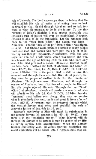 R U L E 51:l-8
rule of Jehovah. The Lord encourages them to believe that He
will establish His rule of justice by directing them to look
backward to what He did through Abraham and lo look for-
ward to what He promises to do in the future. To the tiny
remnant of Isaiah’s disciples it may appear impossible that
Jehovah’s rule of justice will ever be established. However,
Jehovah is able to do the impossible! Let the remnant look
back to the “rock from which” the nation was hewn-
Abraham-and the “hole of the pit” from which it was digged
-Sarah. That Jehovah could produce a nation of many people
from one man and woman who were past the age of child-
bearing was thought impossible. Nevertheless, from one lone
sojourner who had a wife whose womb was barren and who
was beyond the age of bearing children and who bore only
one child, God produced a nation. Of course, Jehovah could
not have done it without the faith of Abraham and Sarah (cf.
Rom. 4:l-25; Gal. 3:6-9; 4:21-27; Heb. 11:8-12; Heb. 11:17-22;
James 2:18-26). This is the point. God is able to save this
remnant and through them establish His rule of justice, but
they must be people of stedfast faith like their forefather
Abraham. Through one man, Abraham, and through the
one son of Abraham, Isaac, God formed a people for Himself.
But this people rejected His rule. Through the one “Seed”
(Christ) of Abraham, Jehovah will produce a new Israel who
will submit to His rule (cf. Gal. 3:15-29; 6:13-16). Isaiah’s
“remnant” must believe even though they may not receive
what is promised; they must see it and greet it from afar (cf.
Heb. 11:13-16). A remnant must be preserved through which
the Messiah-Servant may come and establish the rule of
Jehovah’s justice (cf. Isa. 9:7; 11:1-9,etc.).
Jehovah’s comforting of Zion will reach its culmination in
the coming Servant (cf. comments h a . 4O:l-11; 49:13). Verse
three is in the “predictive present.” What Jehovah will do
through the Servant is so certain it may be spoken of by Him
as having already been accomplished! When the Servant
finishes comforting Zion, all Zion’s spiritual desolation and
moral destitution will be turned into a righteousness that will
215
 