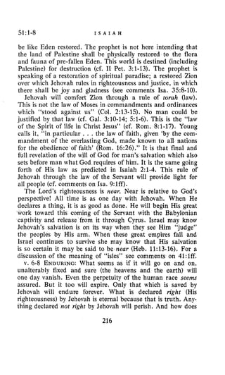 51:1-8 I S A I A H
be like Eden restored. The prophet is not here intending that
the land of Palestine shall be physically restored to the flora
and fauna of pre-fallen Eden. This world is destined (including
Palestine) for destruction (cf. I1 Pet. 3:1-13). The prophet is
speaking of a restoration of spiritual paradise; a restored Zion
over which Jehovah rules in righteousness and justice, in which
there shall be joy and gladness (see comments Isa. 3.58-10).
Jehovah will comfort Zion through a rule of torah (law).
This is not the law of Moses in commandments and ordinances
which “stood against us” (Col. 2:13-15). No man could be
justified by that law (cf. Gal. 3:lO-14; 51-6). This is the “law
of the Spirit of life in Christ Jesus” (cf. Rom. 8:1-17), Young
calls it, “in particular . . . the law of faith, given ‘by the com-
mandment of the everlasting God, made known to all nations
for the obedience of faith’ (Rom. 16:26).” It is that final and
full revelation of the will of God for man’s salvation which also
sets before man what God requires of him. It is the same going
forth of His law as predicted in Isaiah 2:1-4. This rule of
Jehovah through the law of the Servant will provide light for
all people (cf. comments on Isa. 9:lff).
The Lord’s righteousness is near. Near is relative to God’s
perspective! All time is as one day with Jehovah. When He
declares a thing, it is as good as done. He will begin His great
work toward this coming of the Servant with the Babylonian
captivity and release from it through Cyrus. Israel may know
Jehovah’s salvation is on its way when they see Him “judge”
the peoples by His arm. When these great empires fall and
Israel continues to survive she may know that His salvation
is so certain it may be said to be near (Heb. 11:13-16). For a
discussion of the meaning of “isles” see comments on 41:lff.
v. 6-8 ENDURING:What seems as if it will go on and on,
unalterably fixed and sure (the heavens and the earth) will
one day vanish. Even the perpetuity of the human race seems
assured. But it too will expire. Only that which is saved by
Jehovah will endure forever. What is declared right (His
righteousness) by Jehovah is eternal because that is truth. Any-
thing declared not right by Jehovah will perish. And how does
216
 