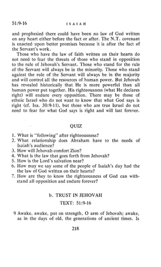 51:9-16 I S A I A H
and prophesied there could have been no law of God written
on any heart either before the fact or after. The N.T. covenant
is enacted upon better promises because it is after the fact of
the Servant’s work.
Those who have the law of faith written on their hearts do
not need to fear the threats of those who stand in opposition
to the rule of Jehovah’s Servant. Those who stand for the rule
of the Servant will always be in the minority. Those who stand
against the rule of the Servant will always be in the majority
and will control all the resources of human power. But Jehovah
has revealed historically that He is more powerful than all
human power put together. His righteousness (what He declares
right) will endure every opposition. There may be those of
ethnic Israel who do not want to know that what God says is
right (cf. Isa. 30:9-ll), but those who are true Israel do not
need to fear for what God says is right and will last forever.
QUIZ
1 . What is “following” after righteousness?
2. What relationship does Abraham have to the needs of
3. How will Jehovah comfort Zion?
4. What is the law that goes forth from Jehovah?
5. How is the Lord’s salvation near?
6. How may we say some of the people of Isaiah’s day had the
7. How are they to know the righteousness of God can with-
Isaiah’s audience?
the law of God written on their hearts?
stand all opposition and endure forever?
b. TRUST IN JEHOVAH
TEXT: 51~9-16
9 Awake, awake, put on strength, 0 arm of Jehovah; awake,
as in the days of old, the generations of ancient times. Is
218
 