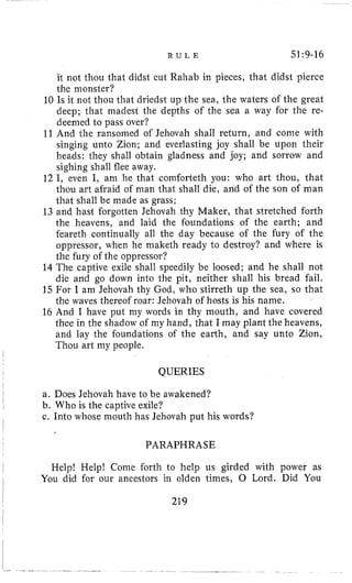 R U L E 51:9-16
it not thou that didst cut Rahab in pieces, that didst pierce
the monster?
10 Is it not thou that driedst u p the sea, the waters oi the great
deep; that niadest the depths of the sea a way for the re-
deemed to pass over?
11 And the ransomed of Jehovah shall return, and come with
singing unto Zion; and everlasting joy shall be upon their
heads: they shall obtain gladness and joy; and sorrow and
sighing shall flee away.
12 I, even I, ani he that comforteth you: who art thou, that
thou art afraid of man that shall die, and of the son of man
that shall be made as grass;
13 and hast forgotten Jehovah thy Maker, that stretched forth
the heavens, and laid the foundations of the earth; and
feareth continually all the day because of the fury of the
oppressor, when he maketh ready to destroy? and where is
the fury of the oppressor?
14 The captive exile shall speedily be loosed; and he shall not
die and go down into the pit, neither shall his bread fail.
15 For I am Jehovah thy God, who stirreth up the sea, so that
the waves thereof roar: Jehovah of hosts is his name.
16 And I have put my words in thy mouth, and have covered
thee in the shadow of my hand, that I may plant the heavens,
and lay the foundations of the earth, and say unto Zion,
Thou art my people.
I
I QUERIES
l a. Does Jehovah have to be awakened?
b. Who is the captive exile?
c. Into whose mouth has Jehovah put his words?
I
I
I
PARAPHRASE
, Help! Help! Come forth to help us girded with power asI
I You did for our ancestors in olden times, 0 Lord. Did You
I 219
 