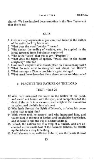 C O M F O R T 40:12-26
church, We have inspired documentation in the New Testament
that this is so!
QUIZ
1,Give as many arguments as you can that Isaiah is the author
2, What does the word “comfort” mean?
3. Why cannot the ending of warfare, etc., be applied to the
Israel returned from Babylonian captivity?
4. Who is the “voice” that was to cry, “Prepare”?
5, What does the figure of speech, “make level in the desert
6 . How much emphasis does Isaiah place on a missionary task?
7 , What do men need to straighten out about “all flesh”?
8. What message is Zion to proclaim as good tidings?
9. What proof do we have that these eleven verses are Messianic?
of the entire book by his name,
a highway” refer to?
b. PERCEIVE THE NATURE OF THE LORD
TEXT: 40:12-26
12 Who hath measured the water in the hollow of his hand,
and meted out heaven with the span, and comprehended the
dust of the earth in a measure, and weighed the mountains
in scales, and the hills in a balance?
13 Who hath directed the Spirit of Jehovah, or being his coun-
sellor haCh taught him?
14 With whom took he counsel, and who instructed him, and
taught him in the path of justice, and taught him knowledge,
’ and showed to him the way of understanding?
15Behold, the nations are as a drop of a bucket, and are ac-
counted as the small dust of the balance: behold, he taketh
up the isles as a very little thing.
16 And Lebanon is not sufficient to burn, nor the beasts thereof
13
 