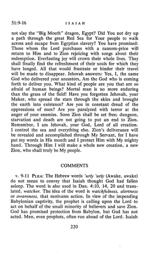51:9-16 I S A I A H
not slay the “Big Mouth’’ dragon, Egypt? Did You not dry up
a path through the great Red Sea for Your people to walk
across and escape from Egyptian slavery? You have promised:
Those whom the Lord purchases with a ransom-price will
return to Him and to Zion rejoicing with songs about their
redemption. Everlasting joy will crown their whole lives. They
shall finally find the refreshment of their souls for which they
have longed. All that would frustrate or hinder their travel
will be made to disappear. Jehovah answers: Yes, I, the same
God who delivered your ancestors, Am the God who is coming
forth to deliver you. What kind of people are you that are so
afraid of human beings? Mortal man is no more enduring
than the grass of the field! Have you forgotten Jehovah, your
Maker, who spread the stars through the skies and brought
the earth into existence? Are you in constant dread of the
oppressions of men? Are you paralyzed with terror at the
anger of your enemies. Soon Zion shall be set free; dungeon,
starvation and death are not going to put an end to Zion.
Remember, I am Jehovah, your God, Lord of all creation.
I control the sea and everything else. Zion’s deliverance will
be revealed and accomplished through My Servant, for I have
put my words in His mouth and I protect Him with My mighty
hand. Through Him I will make a whole new creation, a new
Zion, who shall truly be My people.
COMMENTS
v. 9-11 PLEA:The Hebrew words ‘uriy ‘uriy (Awake, awake)
do not mean to convey that Isaiah thought God had fallen
asleep. The word is also used in Dan. 4:10, 14, 20 and trans-
lated, watcher. The idea of the word is watchhlness, alertness
or awareness, that motivates action. In view of the impending
Babylonian captivity, the prophet is calling upon the Lord to
act on behalf of the small minority of believers and save Zion.
God has promised protection from Babylon, but God has not
acted. Men, even prophets, often run ahead of the Lord. Isaiah
220
 
