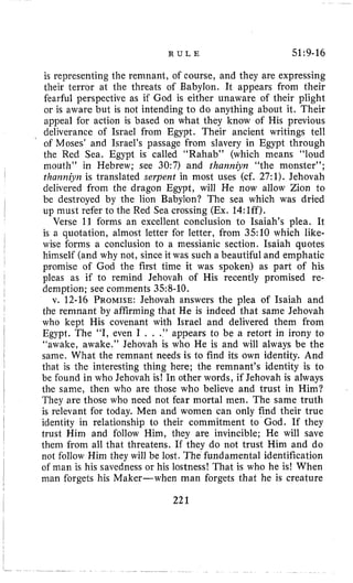 R U L E 51:9-16
is representing the remnant, of course, and they are expressing
their terror ai the threats of Babylon. It appears from their
fearful perspective as if God is either unaware of their plight
or is aware but is not intending to do anything about it. Their
appeal for action is based on what they know of His previous
deliverance of Israel from Egypt. Their ancient writings tell
of Moses’ and Israel’s passage from slavery in Egypt through
the Red Sea. Egypt is called “Rahab” (which means “loud
nioutli” in Hebrew; see 30:7) and thaizniyn “the monster”;
thanmjm is translated serpent in most uses (cf. 27:1).Jehovah
delivered from the dragon Egypt, will He now allow Zion to
be destroyed by the lion Babylon? The sea which was dried
up must refer to the Red Sea crossing (Ex. 14:lff).
Verse 11 forms an excellent conclusion to Isaiah’s plea. It
is a quotation, almost letter for letter, from 3.510 which like-
wise forms a conclusion to a messianic section. Isaiah quotes
himself (and why not, since it was such a beautiful and emphatic
promise of God the first time it was spoken) as part of his
pleas as if to remind Jehovah of His recently promised re-
demption; see comments 358-10.
v. 12-16 PROMISE: Jehovah answers the plea of Isaiah and
the remnant by affirming that He is indeed that same Jehovah
who kept His covenant with Israel and delivered them from
Egypt. The “I, even I . . .” appears to be a retort in irony to
“awake, awake.” Jehovah is who He is and will always be the
same. What the remnant needs is to find its own identity. And
that is the interesting thing here; the remnant’s identity is to
be found in who Jehovah is! In other words, if Jehovah is always
the same, then who are those who believe and trust in Him?
They are those who need not fear mortal men. The same truth
is relevant for today. Men and women can only find their true
identity in relationship to their commitment to God. If they
trust Him and follow Him, they are invincible; He will save
them €rom all that threatens. If they do not trust Him and do
not follow Him they will be lost. The fundamental identification
of man is his savedness or his lostness! That is who he is! When
man forgets his Maker-when man forgets that he is creature
221
 