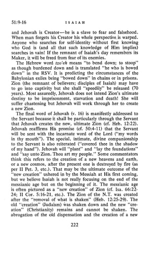 51~9-16 I S A I A H
and Jehovah is Creator-he is adave to fear and falsehood.
When man forgets his Creator his whole perspective.is warped.
Anyone who searches for self-identity without first knowing
who God is (and all that such knowledge of Him implies)
searches in vain! If the remnant of Isaiah’s day remembers its
Maker, it will be freed from fear of its enemies.
The Hebrew word tzo‘eh means “to bend down; to stoop”
as though burdened down and is translated “he who is bowed
down” in the RSV. It is predicting the circumstances of the
Babylonian exiles being “bowed down” in chains or in prisons.
Zion (the remnant of believers; disciples of Isaiah) may have
to go into captivity but she shall “speedily” be released (70
years). Most assuredly, Jehovah does not intend Zion’s ultimate
destiny to be imprisonment, starvation and death! She will
suffer chastening but Jehovah will work through her to create
a new Zion.
The final word of Jehovah (v. 16) is manifestly addressed to
the Servant because it shall be particularly through the Servant
that Jehovah creates the new, ultimate Zion (cf. Heb. 12:22).
Jehovah reaffirms His promise (cf. 50:4-11) that the Servant
will be sent with the incarnate word of the Lord (“my words
in thy mouth”). The special, intimate, divine companionship
to the Servant is also reiterated (“covered thee in the shadow
of my hand”). Jehovah will “plant” and “lay the foundations”
and “say unto Zion. Thou art my people.” Some commentators
think this refers to the creation of a new heavens and earth,
or a new cosmos, after the present one is destroyed by fire (as
per I1 Pet. 3, etc.). That may be the ultimate outcome of the
“new creation” ushered in by the Messiah at His first coming,
but we believe Isaiah is not really focusing on the end of the
messianic age but on the beginning of it. The messianic age
is often pictured as a “new creation” of Zion (cf. Isa. 66:22-
24; I1 Cor. 516-21, etc.). The Zion of the N.T. was created
after the “removal of what is shaken” (Heb. 12:25-29). The
old “creation” (Judaism) was shaken dawn and the new “cre-
ation” (Christianity) remains and cannot be shaken. The
abrogation of the old dispensation and the creation of a new
222
 
