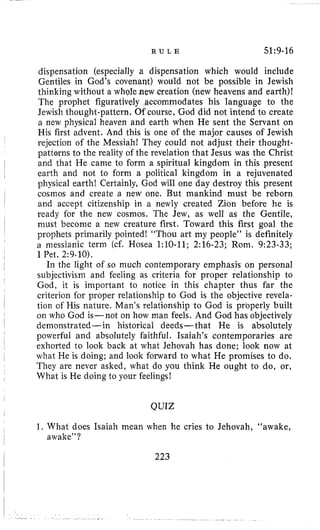 R U L E 51~9-16
dispensation (especially a dispensation which would include
Gentiles in God’s covenant) would not be possible in Jewish
thinking without a whole new creation (new heavens and earth)!
The prophet figuratively accommodates his language to the
Jewish thought-pattern, Of course, God did not intend to create
a new physical heaven and earth when He sent the Servant on
His first advent. And this is one of the major causes of Jewish
rejection of the Messiah! They could not adjust their thought-
patterns to the reality of the revelation that Jesus was the Christ
and that He came to form a spiritual kingdom in this present
earth and not to form a political kingdom in a rejuvenated
physical earth! Certainly, God will one day destroy this present
cosmos and create a new one. But mankind must be reborn
and accept citizenship in a newly created Zion before he is
ready for the new cosmos. The Jew, as well as the Gentile,
must become a new creature first. Toward this first goal the
prophets primarily pointed! “Thou art my people” is definitely
a messianic term (cf. Hosea 1:lO-11; 2:16-23; Rom. 9:23-33;
I Pet. 2:9-10).
In the light of so much contemporary emphasis on personal
subjectivism and feeling as criteria for proper relationship to
God, it is important to notice in this chapter thus far the
criterion for proper relationship to God is the objective revela-
tion of His nature. Man’s relationship to God is properly built
011 who God is-not on how man feels. And God has objectively
demonstrated-in historical deeds- that He is absolutely
powerful and absolutely faithful. Isaiah’s contemporaries are
exhorted to look back at what Jehovah has done; look now at
what He is doing; and look forward to what He promises to do.
They are never asked, what do you think He ought to do, or,
What is He doing to your feelings!
QUIZ
1. What does Isaiah mean when he cries to Jehovah, “awake,
awake”?
223
 
