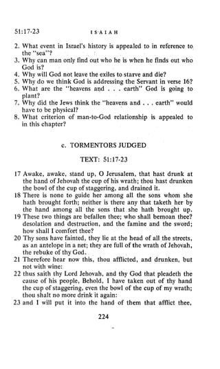 51:17-23 I S.A I A H
2. What event in Israel’s history is appealed to in reference to
3. Why can man only find out who he is when he finds out who
4. Why will God not leave the exiles to starve and die?
5. Why do we think God is addressing the Servant in verse 16?
6. What are the “heavens and . . . earth” God is going to
7. Why did the Jews think the “heavens and .. . earth” would
8. What criterion of man-to-God relationship is appealed to
the “sea”?
God is?
plant?
have to be physical?
in this chapter?
c. TORMENTORS JUDGED
TEXT: 51~17-23
17 Awake, awake, stand up, 0 Jerusalem, that hast drunk at
the hand of Jehovah the cup of his wrath; thou hast drunken
the bowl of the cup of staggering, and drained it.
18 There is none to guide her among all the sons whom she
hath brought forth; neither is there any that taketh her by
the hand among all the sons that she hath brought up.
19 These two things are befallen thee; who shall bemoan thee?
desolation and destruction, and the famine and the sword;
how shall I comfort thee?
20 Thy sons have fainted, they lie at the head of all the streets,
as an antelope in a net; they are full of the wrath of Jehovah,
the rebuke of thy God.
21 Therefore hear now this, thou afflicted, and drunken, but
not with wine:
22 thus saith thy Lord Jehovah, and thy God that pleadeth the
cause of his people, Behold, I have taken out of thy hand
the cup of staggering, even the bowl of the cup of my wrath;
thou shalt no more drink it again:
23 and I will put it into the hand of them that afflict thee,
224
 