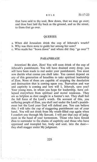R U L E 51:17-23
that have said to thy soul, Bow down, that we may go over;
and thou hast laid thy back as the ground, and as the street,
to them that go over.
QUERIES
a. When did Jerusalem drink the cup of Jehovah’s wrath?
b. Why was there none to guide her among her sons?
c. Who made her “bown down” and where did they “go over”?
PARAPHRASE
Attention! Be alert, Zion! You will soon drink of the cup of
Jehovah’s punishment. You will have drained every drop; you
will have been made to reel under your punishment. You must
now decide what course you shall take. You cannot depend on
any of this generation of Israelites to take spiritual leadership
of Zion. None of them are capable of stopping the desolation
and destruction that is coming upon you. Starvation and war
and captivity is coming and how will I, Jehovah, save you?
Your young men, in whom you hope for leadership, have col-
lapsed everywhere from spiritual and moral weakness. They
are as helpless as deer caught in a hunter’s net. They shall feel
the full force of the Lord’s wrath. On account of this, you
suffering people of Zion, you shall reel under the Lord’s punish-
ment but the Lord your God will defend you. You can believe
this: I will take the cup of staggering punishment out of your
hand. You will not drink from My wrath-filled cup again when
I comfort you through My Servant. I will put that cup of judg-
ment in the hand of your tormentors. Those who have forced
Zion to surrender to the chains of captivity and those who have
oppressed and trampled her, body and soul, into the dust-
they shall stagger under My judgment.
225
 