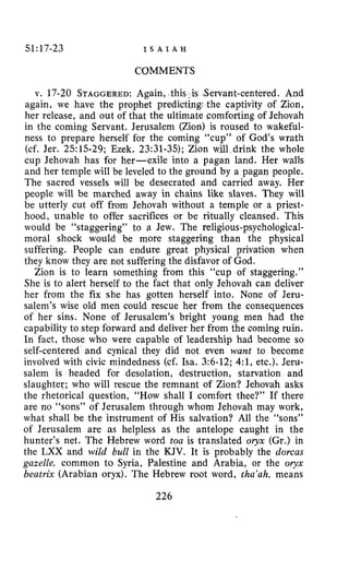 51:17-23 I S A I A H
COMMENTS
v. 17-20 STAGGERED:Again, this. is Servant-centered. And
again, we have the prophet predictingi the captivity of Zion,
her release, and out of that the ultimate comforting of Jehovah
in the coming Servant. Jerusalem (Zion) is roused to wakeful-
ness to prepare herself for the coming “cup” of God’s wrath
(cf. Jer. 2515-29; Ezek. 23:31-35); Zion will drink the whole
cup Jehovah has for her-exile into a pagan land. Her walls
and her temple will be leveled to the ground by a pagan people.
The sacred vessels will be desecrated and carried away. Her
people will be marched away in chains like slaves. They will
be utterly cut off from Jehovah without a temple or a priest-
hood, unable to offer sacrifices or be ritually cleansed. This
would be “staggering” to a Jew. The religious-psychological-
moral shock would be more staggering than the physical
suffering. People can endure great physical privation when
they know they are not suffering the disfavor of God.
Zion is to learn something from this “cup of staggering.”
She is to alert herself to the fact that only Jehovah can deliver
her from the fix she has gotten herself into. None of Jeru-
salem’s wise old men could rescue her from the consequences
of her sins. None of Jerusalem’s bright young men had the
capability to step forward and deliver her from the coming ruin.
In fact, those who were capable of leadership had become so
self-centered and cynical they did not even want to become
involved with civic rnindedness (cf. Isa. 3:6-12; 4:1, etc.). Jeru-
salem is headed for desolation, destruction, starvation and
slaughter; who will rescue the remnant of Zion? Jehovah asks
the rhetorical question, “How shall I comfort thee?” If there
are no “sons” of Jerusalem through whom Jehovah may work,
what shall be the instrument of His salvation? All the “sons”
of Jerusalem are as helpless as the antelope caught in the
hunter’s net. The Hebrew word toa is translated oryx (Gr.) in
the LXX and wild bull in the KJV. It is probably the dorcas
gazelle, common to Syria, Palestine and Arabia, or the oryx
beatrix (Arabian oryx). The Hebrew root word, tha’ah, means
226
 