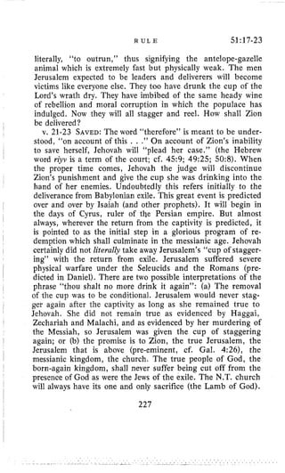 R U L E 51:17-23
literally, “to outrun,” thus signifying the antelope-gazelle
animal which is extremely fast but physically weak, The men
Jerusalem expected to be leaders and deliverers will become
victims like everyone else. They too have drunk the cup of the
Lord’s wrath dry. They have imbibed of the same heady wine
of rebellion and moral corruption in which the populace has
indulged. Now they will all stagger and reel. How shall Zion
be delivered?
v. 21-23 SAVED:The word “therefore” is meant to be under-
stood, “on account of this . . .” On account of Zion’s inability
to save herself, Jehovah will “plead her case.” (the Hebrew
word riyv is a term of the court; cf. 4.59; 49:25; 50:8). When
the proper time comes, Jehovah the judge will discontinue
Zion’s punishment and give the cup she was drinking into the
hand of her enemies. Undoubtedly this refers initially to the
deliverance from Babylonian exile. This great event is predicted
over and over by Isaiah (and other prophets). It will begin in
the days of Cyrus, ruler of the Persian empire. But almost
always, wherever the return from the captivity is predicted, it
is pointed to as the initial step in a glorious program of re-
demption which shall culminate in the messianic age. Jehovah
certainly did not literally take away Jerusalem’s “cup of stagger-
ing” with the return from exile. Jerusalem suffered severe
physical warfare under the Seleucids and the Romans (pre-
dicted in Daniel). There are two possible interpretations of the
phrase “thou shalt no more drink it again”: (a) The removal
of the cup was to be conditional. Jerusalem would never stag-
ger again after the captivity as long as she remained true to
Jehovah. She did not remain true as evidenced by Haggai,
Zechariah and Malachi, and as evidenced by her murdering of
the Messiah, so Jerusalem was given the cup of staggering
again; or (b) the promise is to Zion, the true Jerusalem, the
Jerusalem that is above (pre-eminent, cf. Gal. 4:26), the
messianic kingdom, the church. The true people of God, the
born-again kingdom, shall never suffer being cut off from the
presence of God as were the Jews of the exile. The N.T. church
will always have its one and only sacrifice (the Lamb of God).
227
 