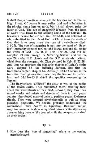 51:17-23 I S A I A H
It shall always have its sanctuary in the heavens and its Eternal
High Priest. Of course it may suffer trial and tribulation in
the physical sense here on earth; b it ‘shall always enjoy the
favor of God. The cup of staggeriir”gisu‘taken from the hand
of God’s true Israel by the atoning death of the Servant. He
became a “curse for us” (cf. Gal. 310-14), and delivered all
who submitted to the rule of God in Christ from the wrath of
God that is to come upon the sons of disobedience (Eph.
2:l-22). The cup of staggering is put into the hand of “Baby-
lon” (humanity opposed to God) and it shall reel and fall under
the wrath of God (Rev. 16:19; 17:6; 18:4-8). God will ac-
complish all this through the Suffering Servant and for the
new Zion (the N.T. church and the O.T. saints who believed
which form the one great Mt. Zion pictured in Heb. 11:22-29).
And thus we approach the climactic chapter of Isaiah’s entire
work-chapter 53-the Suffering Servant. But first the
transition-chapter, chapter 52. Actually, 52:l-12 serves as the
transition from generalities concerning the Servant to particu-
lars, and 52:13--53:12 detail the specifics concerning the
Servant.
The Babylonians “afflicted” the souls as well as the bodies
of the Jewish exiles. They humiliated them, taunting them
about the whereabouts of their God, Jehovah; they took their
sacred vessles and priests and desecrated them in their pagan
country; they forced many of them to perform pagan, idolatrous
rituals. They were tortured psychologicaily as well as being
punished physically. We should probably understand the
commanded “bow down” as figurative. However, certain
Assyrian monuments show vanquished prisoners literallybowing
down or lying down on the ground while the conquerors walked
on their bodies.
QUIZ
1. How does the “cup of staggering” relate to the coming
messianic age?
228
 