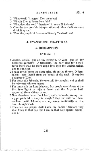 E V A N G E L I Z E 52: 1-6
2.What would “stagger” Zion the most?
3. What is Zion to learn from this?
4, What does the word “therefore” in verse 21 indicate?
5, Give the two possible interpretations of “thou shalt no more
6. Were the people of Jerusalem literally “walked” on?
drink it again.”
4. EVANGELIZE, CHAPTER 52
a. REDEMPTION
TEXT: 52:1-6
1 Awake, awake, put on thy strength, 0 Zion; put on thy
beautiful garments, 0 Jerusalem, the holy city: for hence-
forth there shall no more come into thee the uncircumcised
and the unclean.
2 Shake thyself from the dust; arise, sit on thy throne, 0 Jeru-
salem: loose thyself from the bonds of thy neck, 0 captive
daughter of Zion.
3 For thus saith Jehovah, Ye were sold for nought; and ye shall
be redeemed without money.
4 For thus saith the Lord Jehovah, My people went down at the
first into Egypt to sojourn there: and the Assyrian hath
oppressed them without cause,
5 Now therefore, what do I here, saith Jehovah, seeing that
my people is taken away for nought? they that rule over them
do howl, saith Jehovah, and my name continually all the
day is blasphemed.
6 Therefore my people shall know my name: therefore they
shall know in that day that I am he that doth speak; behold,
it is I.
229
 