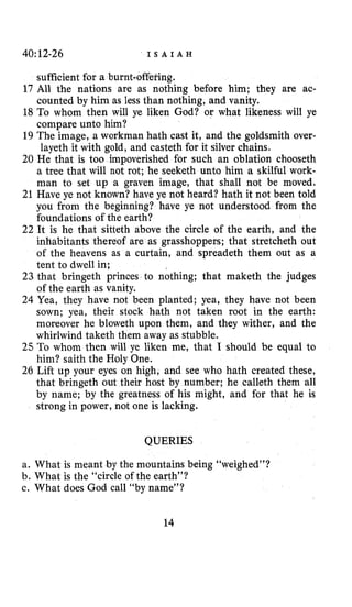 40:12-26 ’ I S A I A H
sufficient for a burnt-offefing.
17 All the nations are as nothing before him; they are ac-
counted by him as less than nothing, and vanity.
18 To whom then will ye liken God? or what likeness will ye
compare unto him?
19 The image, a workman hath cast it, and the goldsmith over-
layeth it with gold, and casteth for it silver chains.
20 He that is too impoverished for such an oblation chooseth
a tree that will not rot; he seeketh unto him a skilful work-
man to set up a graven image, that shall not be moved,
21 Have ye not known? have ye not heard? hath it not been told
you from the beginning? have ye not understood from the
foundations of the earth?
22 It is he that sitteth above the circle of the earth, and the
inhabitants thereof are as grasshoppers; that stretcheth out
of the heavens as a curtain, and spreadeth them out as a
tent to dwell in;
23 that bringeth princes to nothing; that maketh the judges
of the earth as vanity.
24 Yea, they have not been planted; yea, they have not been
sown; yea, their stock hath not taken root in the earth:
moreover he bloweth upon them, and they wither, and the
whirlwind taketh them away as stubble.
25 To whom then will ye liken me, that I should be equal to
him? saith the Holy One.
26 Lift up your eyes on high, and see who hath created these,
that bringeth out their host by number; he calleth them all
by name; by the greatness of his might, and for that he is
strong in power, not one is lacking.
QUERIES
a. What is meant by the mountains being “weighed”?
b. What is the “circle of the earth”?
c. What does God call “by name”?
14
 