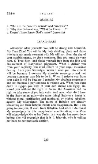 52:1-6 I S A I A H
QUERIES
a. Who are the “uncircumcised” and “unclean”?
b. Why daes Jehovah say, “What do I here ...?”
c. Doesn’t Israel know God’s name? (verse six)
PARAPHRASE
Attention! Alert yourself! You will be strong and beautiful,
My True Zion! You will be My holy dwelling place and those
who have not made covenant with Me will not, from the day of
your establishment, be given entrance. But you must do your
part, 0 True Zion, and shake yourself free from the filth and
enslavement of Babylonian paganism. When I deliver you
from your captivity, you must return to your royal messianic
destiny. I am your Sovereign. When I send you into exile it
will be because I exercise My absolute sovereignty and not
because someone pays Me to do it. When I redeem you from
your exile it will be because I exercise My absolute sovereignty
and not because I pay someone to release you. When you went
down to Egypt, YOU went of your ow1 choice and Egypt en-
slaved you without the right to do so; the Assyrians had no
right to take some of you into exile. And now, what do I have
in the Babylonian exile-the same thing! Babylon’s intent is
without moral justification and motivated by wicked rebellion
against My sovereignty. The rulers of Babylon are already
screaming out their hateful threats and blasphemies. But I am
going to save you, 0 Zion, from Babylon. And when I do reveal
My sovereignty in this unequivocal manifestation, true Zion
will acknowledge Me as her Savior in a way she has never done
before; she will recognize that it is I, Jehovah, who is calling
her back to her messianic destiny.
230
 