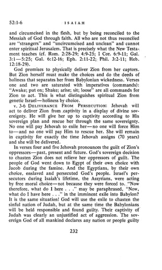 52:1-6 I S A I A , H
and circumcised in the flesh, but by being reconciled to the
Messiah of God through faith. All who are not thus reconciled
are “strangers” and “uncircumcised and unclean” and cannot
enter spiritual Jerusalem. That is precisely what the New Testa-
ment teaches (cf. Rom. 2:28-29; 4:9-25; I Cor. 6:9-11; Gal.
3:1-5:25; Gal. 6:12-16; Eph. 2:ll-22; Phil. 3:2-11; Heb.
God promises to physically deliver Zion from her captors.
But Zion herself must make the choices and do the deeds of
holiness that separates her from Babylonian wickedness. Verses
one and two are saturated with imperatives (commands):
“Awake; put on; Shake; arise; sit; loose” are all commands for
Zion to act. This is what distinguishes spiritual Zion from
genetic Israel-holiness by chOice.
v. 3-6 DELIVERANCEFROM PERSECUTION:Jehovah will
act to deliver Zion frorn,captivity in a display of divine sov-
ereignty. He will give her up to captivity according to His
sovereign plan and rescue her through the same sovereignty.
No one will pay Jehovah to exile her-no one will force Him
to-and no one will pay Him to rescue her. She will remain
in captivity for exactly the time Jehovah assigns (70 years)
and she will be delivered.
In verses four and five Jehovah pronounces the guilt of Zion’s
oppressors-past, present and future. God’s sovereign decision
to chasten Zion does not relieve her oppressors of guilt. The
people of God went down to Egypt of their own choice with
Jacob during the famine. And the Egyptians, by their own
choice, enslaved and persecuted God’s people. Israel’s per-
secutors during Isaiah’s lifetime, the Assyrians, were acting
by free moral choice-not because they were forced to. “Now
therefore, what do I here . . .” may be paraphrased, “Now,
what do I have here . . .” in the imminent exile into Babylon?
It is the same situation! God will use the exile to chasten the
sinful nation of Judah, but at the same time the Babylonians
will be held responsible and found guilty. Their captivity of
Judah was clearly an unjustified act of aggression. The sov-
ereign God of all mankind declares any nation or people guilty
.
12:18-29).
232
 
