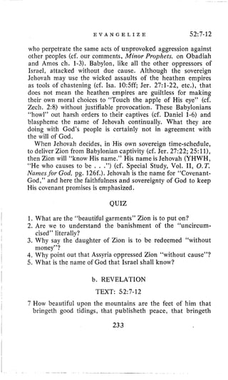 E V A N G E L I Z E 52:7-12
who perpetrate the same acts of unprovoked aggression against
other peoples (cf. our comments, Mirior Prophefs, on Obadiah
and Amos ch. 1-3). Babylon, like all the other oppressors of
Israel, attacked without due cause. Although the sovereign
Jehovah may use the wicked assaults of the heathen empires
as tools of chastening (cf. Isa. 10:5ff; Jer. 27:l-22, etc.), that
does not mean the heathen empires are guiltless for making
their own moral choices to “Touch the apple of His eye” (cf,
Zecli. 2:8) without justifiable provocation. These Babylonians
“howl” out harsh orders to their captives (cf. Daniel 1-6) and
blaspheme the name of Jehovah continually. What they are
doing with God’s people is certainly not in agreement with
the will of God.
When Jehovah decides, in His own sovereign time-schedule,
to deliver Zion froin Babylonian captivity (cf. Jer. 27:22; 25:ll),
then Zion will “know His name.” His name is Jehovah (YHWH,
“He who causes to be . . .”) (cf. Special Study, Vol. 11, O.T.
Nuims.for God, pg. 126f.). Jehovah is the name for ‘‘Covenant-
God,” and here the faithfulness and sovereignty of God to keep
His covenant promises is emphasized.
QUIZ
1, What are the “beautiful garments” Zion is to put on?
2. Are we to understand the banishment of the “uncircum-
3. Why say the daughter of Zion is to be redeemed “without
4. Why point out that Assyria oppressed Zion “without cause”?
5. What is the name of God that Israel shall know?
cised” literally?
money’’?
b. REVELATION
TEXT: 52~7-12
7 How beautiful upon the mountains are the feet of him that
bringeth good tidings, that publisheth peace, that bringeth
233
 