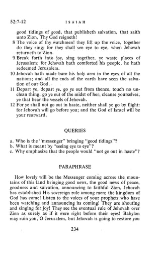 52:7-12 I S A I A H
good tidings of good, that publisheth salvation, that saith
unto Zion, Thy God reigneth!
8 The voice of thy watchmen! they lift up the voice, together
do they sing; for they shall see eye to eye, when Jehovah
returneth to Zion.
9 Break forth into joy, sing together, ye waste places of
Jerusalem; for Jehovah hath comforted his people, he hath
redeemed Jerusalem.
10 Jehovah hath made bare his holy arm in the eyes of all the
nations; and all the ends of the earth have seen the salva-
tion of our God.
11 Depart ye, depart ye, go ye out from thence, touch no un-
clean thing; go ye out of the midst of her; cleanse yourselves,
ye that bear the vessels of Jehovah.
12 For ye shall not go out in haste, neither shall ye go by flight:
for Jehovah will go before you; and the God of Israel will be
your rearward.
QUERIES
a. Who is the “messenger” bringing “good tidings”?
b. What is meant by “seeing eye to eye”?
c. Why emphasize that the people would “not go out in haste”?
PARAPHRASE
How lovely will be the Messenger coming across the moun-
tains of this land bringing good news, the good news of peace,
goodness and salvation, announcing to faithful Zion, Jehovah
has established His sovereign rule among men; the kingdom of
God has come! Listen to the voices of your prophets who have
been watching and announcing its coming! They are shouting
and singing for joy! They see the eventual rule of Jehovah over
Zion as surely as if it were right before their eyes! Babylon
may ruin you, 0 Jerusalem, but Jehovah is going to restore you
234
 