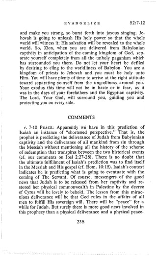 E V A N G E L I Z E 52:7-12
and make you strong, so burst forth into joyous singing. Je-
hovah is going to unleash His holy power so that the whole
world will witness it; His salvation will be revealed to the whole
world. So, Zion, when you are delivered from Babylonian
captivity in anticipation of the coming kingdom of God, sep-
arate yourself completely from all the unholy paganism which
has surrounded you there. Do not let your heart be defiled
by desiring to cling to the worldliness of Babylon. You are a
kingdom of priests to Jehovah and you must be holy unto
Him. You will have plenty of time to arrive at the right attitude
toward separating yourself from the ungodliness around you.
Your exodus this time will not be in haste or in fear, as it
was in the days of your forefathers and the Egyptian captivity.
The Lord, Your God, will surround you, guiding you and
protecting you on every side.
COMMENTS
v. 7-10 PEACE:Apparently we have in this prediction of
Isaiah an instance of “shortened perspective.” That is, the
captivity and the deliverance of all mankind from sin through
the Messiah without mentioning all the history of the scheme
of redemption that transpires between the two historical events
the ultimate fulfillment of Isaiah’s prediction was to find itself
I prophet is predicting the deliverance of Judah from Babylonian
~
I (cf. our comments on Joel 2:27-28). There is no doubt that
in the Messiah and His gospel (cf. Rom. 10:15).Isaiah’s context
indicates he is predicting what is going to eventuate with the
coming of The Servant. Of course, messengers of the good
of Cyrus will be lovely to behold. The lesson from this mirac-
I
I
I
news that Judah is to be released from her captivity and re-
stored her physical commonwealth in Palestine by the decree
ulous deliverance will be that God rules in the affairs of all
men to fulfill His sovereign will. There will be “peace” for a
while for Judah. But surely there is more good news involved in
this prophecy than a physical deliverance and a physical peace.
I
235
 