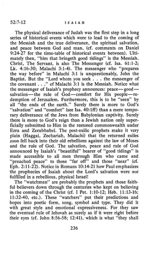52:7-12 I S A I A H
The physical deliverance of Judah was the first step in a long
series of historical events which were to lead to the coming of
the Messiah and the true deliverance, the spiritual salvation,
and peace between God and man, (cf. comments on Daniel
9:24-27 for the time-table of historical events between). Ulti-
mately then, “him that bringeth good tidings” is the Messiah.
Christ, The Servant, is also The Messenger (cf. ha. 61:l-2;
Lk. 4:16-30; Malachi 3:l-4). The messenger who “prepares
the way before” in Malachi 3:l is unquestionably, John the
Baptist. But the “Lord whom you seek . . . the messenger of
the covenant . . .” of Malachi 3:l is the Messiah. Notice what
the messenger of Isaiah’s prophecy announces: peace- good-
salvation- the rule of God-comfort for His people-re-
demption of Jerusalem. Furthermore, this is to be “seen” by
all “the ends of the earth.” Surely there is more to God’s
“salvation” and “comfort” (see Isa. 40:lff) than a mere tempo-
rary deliverance of the Jews from Babylonian captivity. Surely
there is more to God’s reign than a Jewish nation only super-
ficially submitted to Him in the restored commonwealth under
Ezra and Zerubbabel. The post-exilic prophets make it very
plain (Haggai, Zechariah, Malachi) that the returned exiles
soon fell back into their old rebellions against the law of Moses
and the rule of God. The salvation, peace and rule of God
announced by Isaiah’s “beautiful” bearer of “good tidings” is
made accessible to all men through Him who came and
“preached peace” to those “far off” and those “near” (cf.
Eph. 2:ll-22). Notice in Romans 10:14-21how Paul emphasizes
the prophecies of Isaiah about the Lord’s salvation were not
fulfilled in a rebellious, physical Israel!
The “watchmen” are probably the prophets and those faith-
ful believers down tHrough the centuries who kept on believing
in the coming of the Christ (cf. I Pet. 1:lO-12; Heb. 11:13-16;
11:32-40, etc.). These “watchers” put their predictions and
hopes into poetic form, song, symbol and type. They did it
with great style and emotional expressiveness. For they saw
the eventual rule of Jehovah as surely as if it were right before
their eyes (cf. John 856-58; 12:41); which is what “they shall
236
 