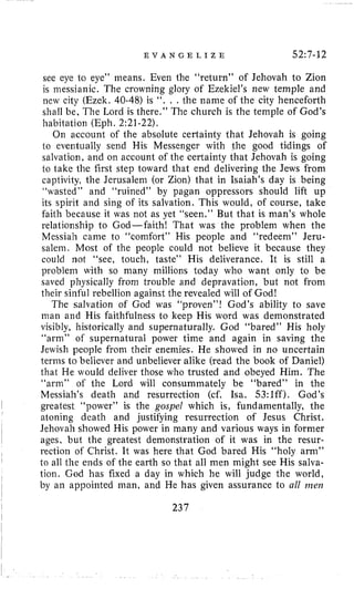E V A N G E L I Z E 52~7-12
see eye io eye” means. Even the “return” of Jehovah to Zion
is messianic. The crowning glory of Ezekiel’s new temple and
new city (Ezelc. 40-48) is ‘ i . , . the nanie of the city henceforth
shall be, The Lord is there.” The church is the temple of God’s
habilation (Eph. 2:21-22).
On account of the absolute certainty that Jehovah is going
to eventually send His Messenger with the good tidings of
salvation, and on account of the certainty that Jehovah is going
to take the first step toward that end delivering the Jews from
captivity, the Jerusalem (or Zion) that in Isaiah’s day is being
“wasted” and “ruined” by pagan oppressors should lift up
its spirit and sing of its salvation. This would, of course, take
faith because it was not as yet “seen.” But that is man’s whole
relationship to God-faith! That was the problem when the
Messiah came to “comfort” His people and “redeem” Jeru-
salem. Most of the people could not believe it because they
could not “see, touch, taste” His deliverance. It is still a
problem with so many millions today who want only to be
saved physically from trouble and depravation, but not from
their sinful rebellion against the revealed will of God!
The salvation of God was “proven”! God’s ability to save
nian and His faithfulness to keep His word was demonstrated
visibly, historically and superiiaturally. God “bared” His holy
“arni” of supernatural power time and again in saving the
Jewish people from their enemies. He showed in no uncertain
terms to believer and unbeliever alike (read the book of Daniel)
that He would deliver those who trusted and obeyed Him. The
“arni” of the Lord will consummately be “bared” in the
Messiah’s death and resurrection (cf. Isa. 53:lff). God’s
atoning death and justifying resurrection of Jesus Christ.
Jehovah showed His power in many and various ways in former
ages, but the greatest demonstration of it was in the resur-
I
~
greatest “power” is the gospel which is, fundamentally, theI
I rection of Christ. It was here that God bared His “holy arni”
to all the ends of the earth so that all men might see His salva-
tion. God has fixed a day in which he will judge the world,
by an appointed man, and He has given assurance to all me17
I
,
I
I
237
 